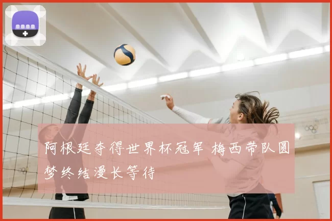 阿根廷夺得世界杯冠军 梅西带队圆梦终结漫长等待