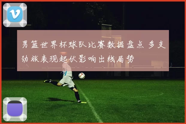 男篮世界杯球队比赛数据盘点 多支劲旅表现起伏影响出线局势