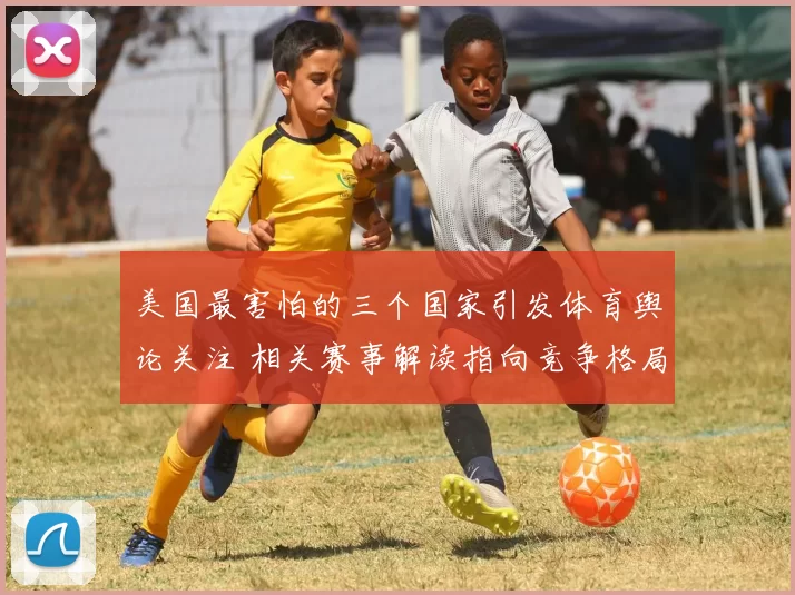 美国最害怕的三个国家引发体育舆论关注 相关赛事解读指向竞争格局变化