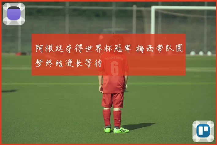阿根廷夺得世界杯冠军 梅西带队圆梦终结漫长等待