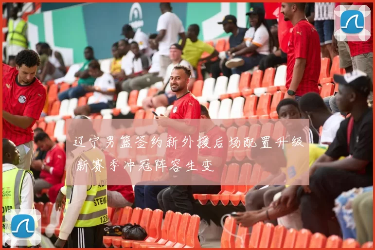 辽宁男篮签约新外援后场配置升级 新赛季冲冠阵容生变