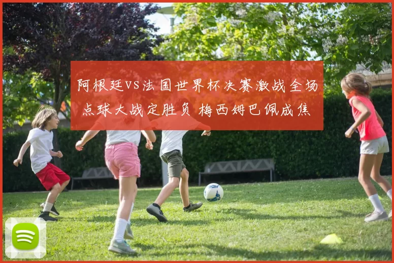 阿根廷vs法国世界杯决赛激战全场 点球大战定胜负 梅西姆巴佩成焦点