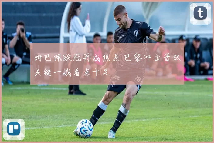 姆巴佩欧冠再成焦点 巴黎冲击晋级关键一战看点十足