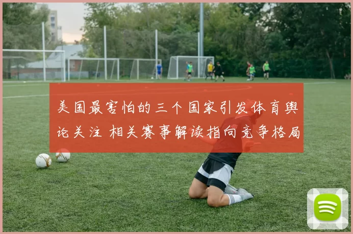 美国最害怕的三个国家引发体育舆论关注 相关赛事解读指向竞争格局变化