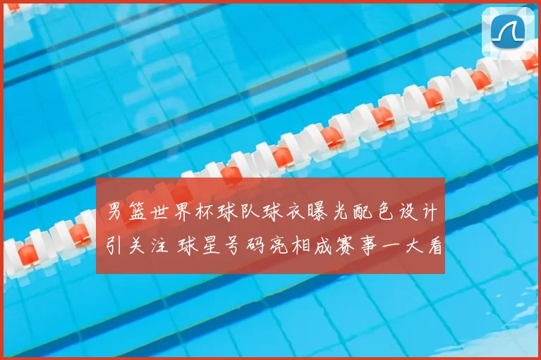 男篮世界杯球队球衣曝光配色设计引关注 球星号码亮相成赛事一大看点