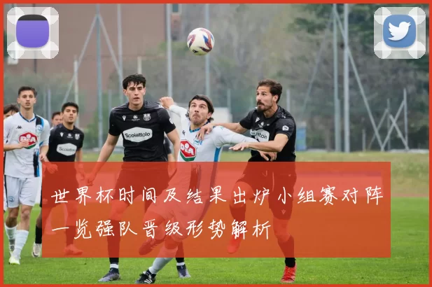 世界杯时间及结果出炉小组赛对阵一览强队晋级形势解析