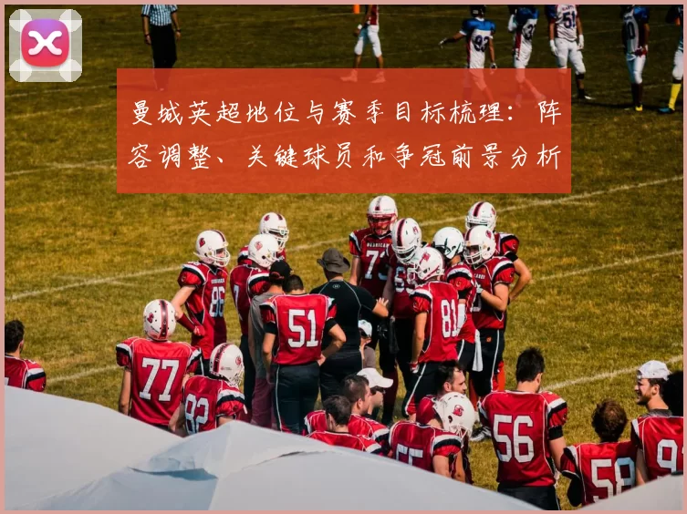 曼城英超地位与赛季目标梳理：阵容调整、关键球员和争冠前景分析