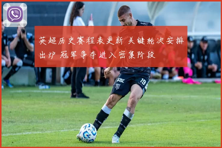英超历史赛程表更新 关键轮次安排出炉 冠军争夺进入密集阶段