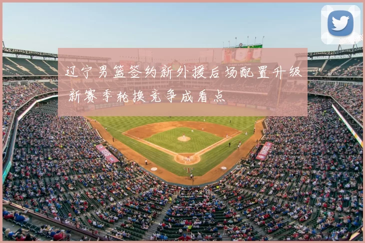 辽宁男篮签约新外援后场配置升级 新赛季轮换竞争成看点