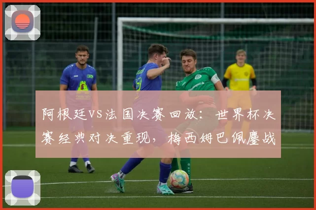 阿根廷vs法国决赛回放：世界杯决赛经典对决重现，梅西姆巴佩鏖战成焦点