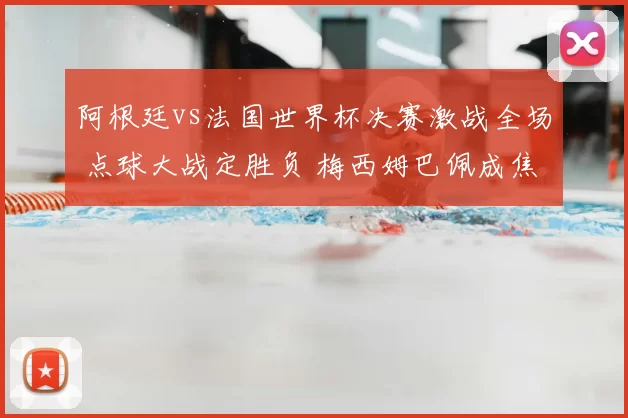 阿根廷vs法国世界杯决赛激战全场 点球大战定胜负 梅西姆巴佩成焦点