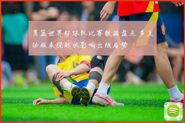 男篮世界杯球队比赛数据盘点 多支劲旅表现起伏影响出线局势