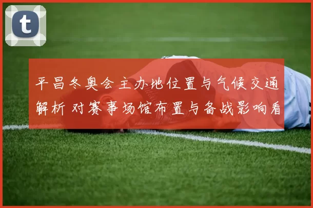 平昌冬奥会主办地位置与气候交通解析 对赛事场馆布置与备战影响看点