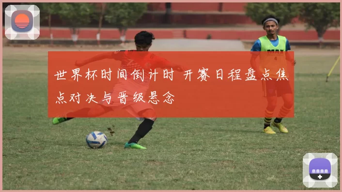 世界杯时间倒计时 开赛日程盘点焦点对决与晋级悬念