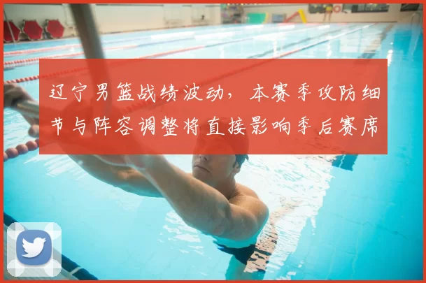 辽宁男篮战绩波动，本赛季攻防细节与阵容调整将直接影响季后赛席位争夺