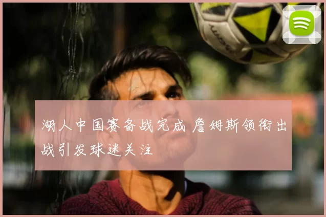 湖人中国赛备战完成 詹姆斯领衔出战引发球迷关注