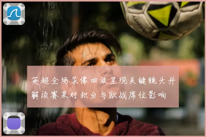 英超全场录像回放呈现关键镜头并解读赛果对积分与欧战席位影响