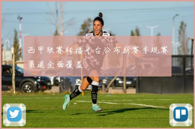 西甲联赛转播平台公布新赛季观赛渠道全面覆盖