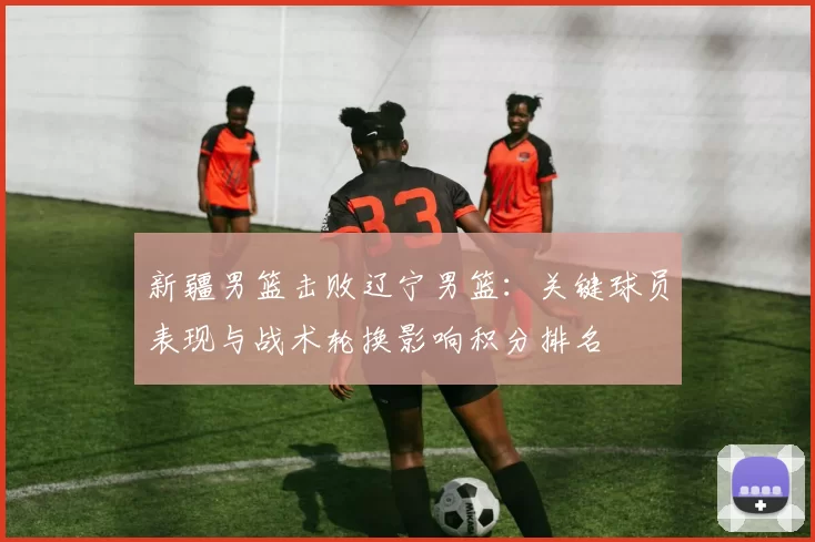 新疆男篮击败辽宁男篮：关键球员表现与战术轮换影响积分排名