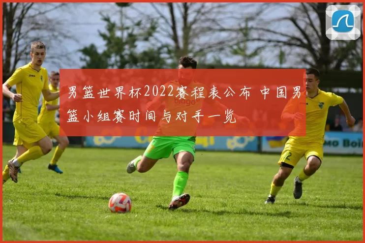 男篮世界杯2022赛程表公布 中国男篮小组赛时间与对手一览