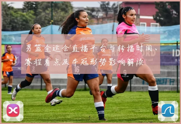 男篮全运会直播平台与转播时间、赛程看点及夺冠形势影响解读