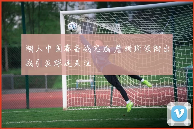 湖人中国赛备战完成 詹姆斯领衔出战引发球迷关注