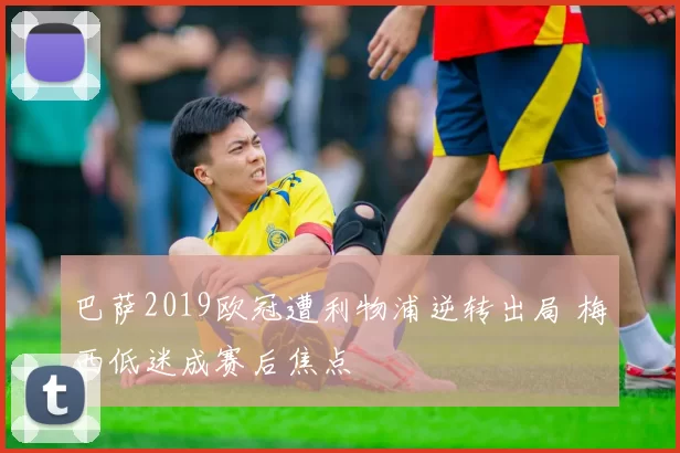 巴萨2019欧冠遭利物浦逆转出局 梅西低迷成赛后焦点