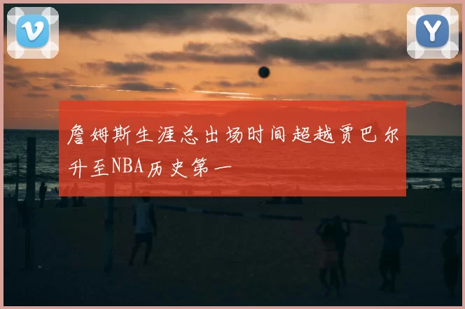 詹姆斯生涯总出场时间超越贾巴尔升至NBA历史第一