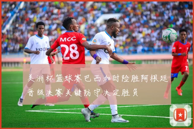 美洲杯篮球赛巴西加时险胜阿根廷晋级决赛关键防守决定胜负