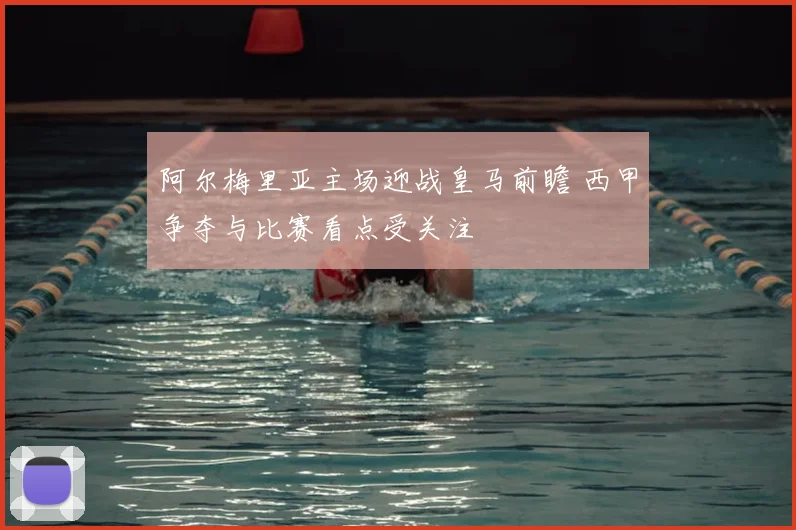 阿尔梅里亚主场迎战皇马前瞻 西甲争夺与比赛看点受关注