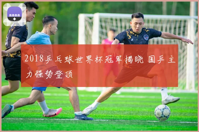 2018乒乓球世界杯冠军揭晓 国乒主力强势登顶