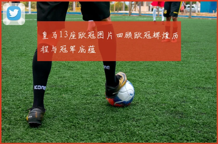 皇马13座欧冠图片回顾欧冠辉煌历程与冠军底蕴