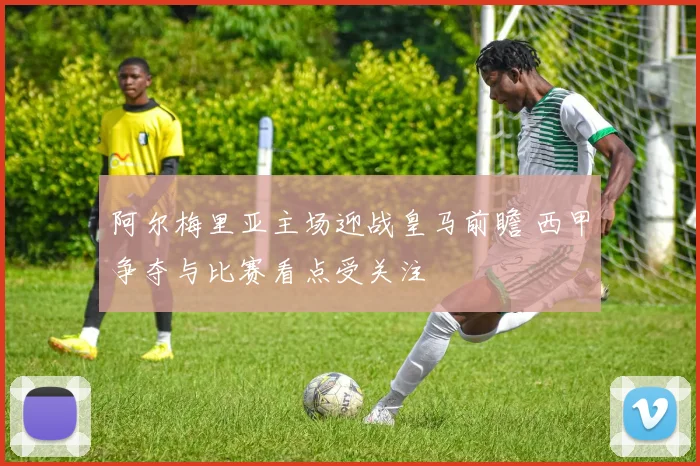 阿尔梅里亚主场迎战皇马前瞻 西甲争夺与比赛看点受关注
