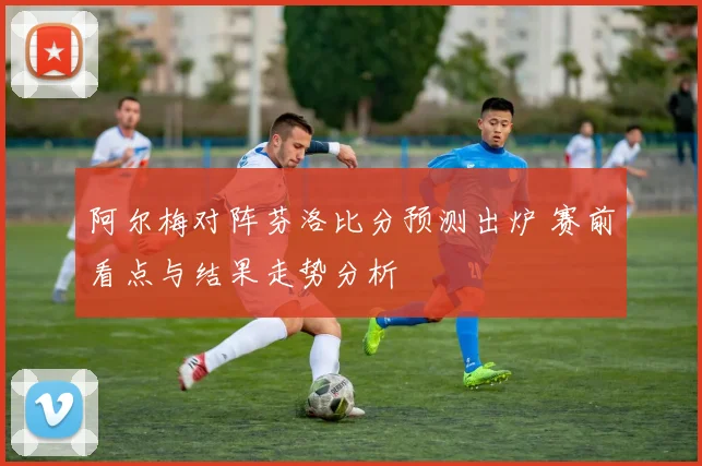 阿尔梅对阵芬洛比分预测出炉 赛前看点与结果走势分析