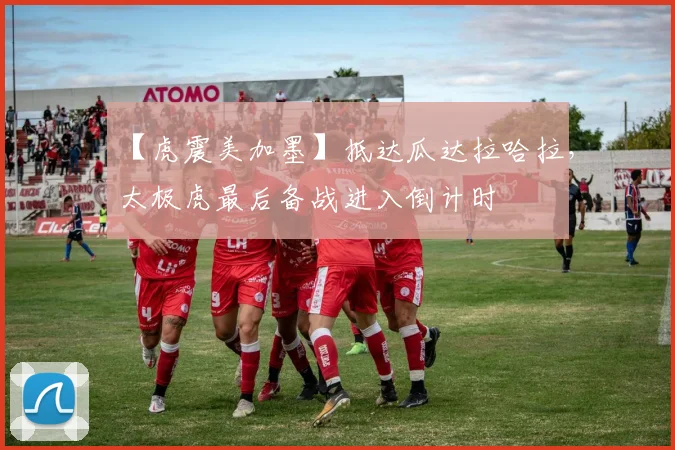 【虎震美加墨】抵达瓜达拉哈拉,太极虎最后备战进入倒计时