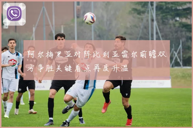 阿尔梅里亚对阵比利亚雷尔前瞻双方争胜关键看点再度升温