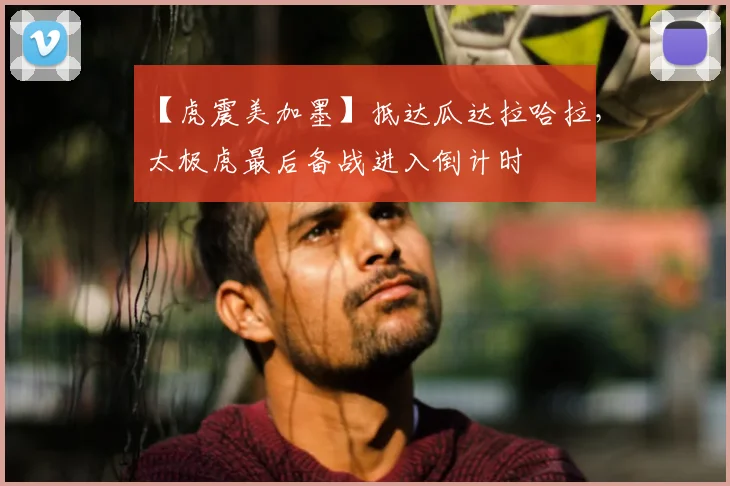 【虎震美加墨】抵达瓜达拉哈拉,太极虎最后备战进入倒计时