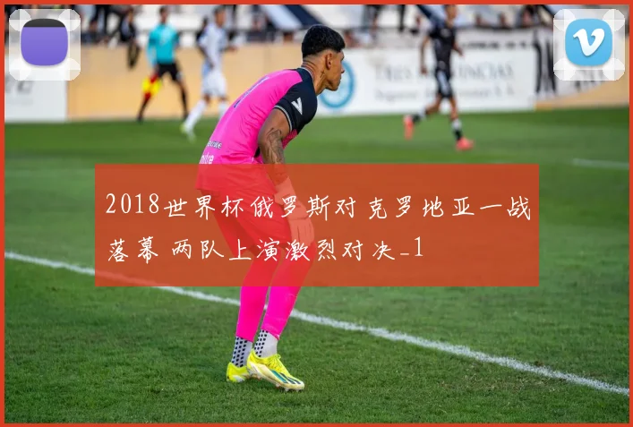2018世界杯俄罗斯对克罗地亚一战落幕 两队上演激烈对决_1