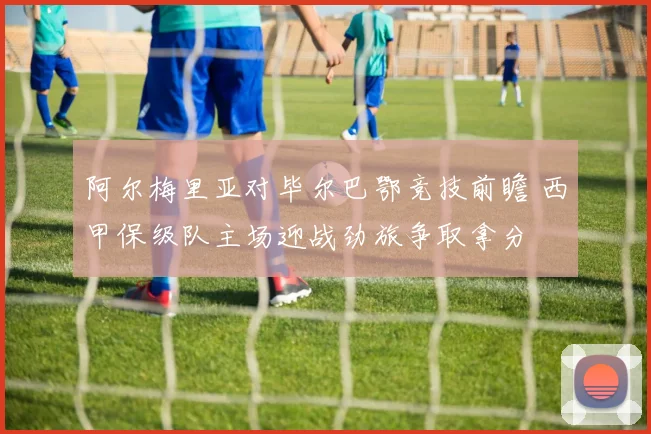 阿尔梅里亚对毕尔巴鄂竞技前瞻 西甲保级队主场迎战劲旅争取拿分