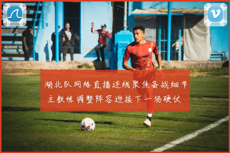 湖北队网络直播连线聚焦备战细节 主教练调整阵容迎接下一场硬仗