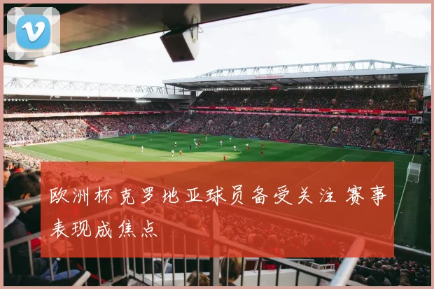 欧洲杯克罗地亚球员备受关注 赛事表现成焦点