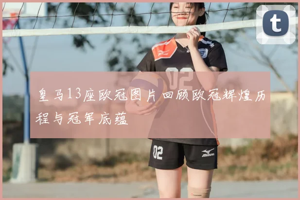 皇马13座欧冠图片回顾欧冠辉煌历程与冠军底蕴