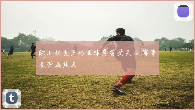 欧洲杯克罗地亚球员备受关注 赛事表现成焦点
