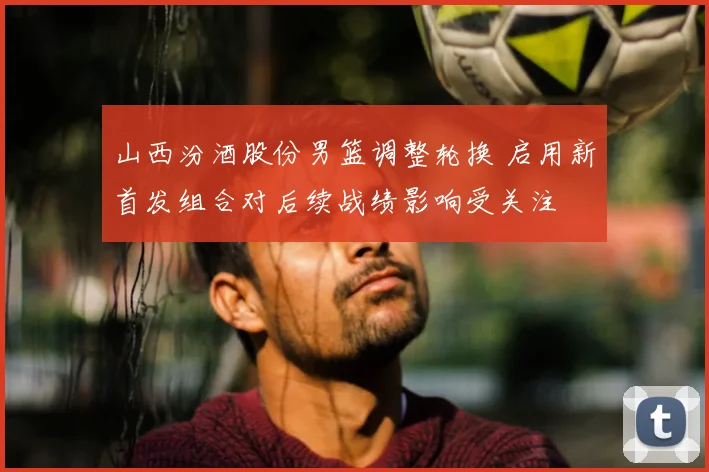 山西汾酒股份男篮调整轮换 启用新首发组合对后续战绩影响受关注