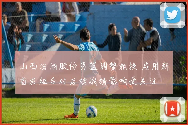 山西汾酒股份男篮调整轮换 启用新首发组合对后续战绩影响受关注